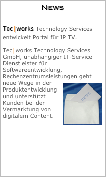 News


Tec⎮works Technology Services entwickelt Portal für IP TV.

Tec⎮works Technology Services GmbH, unabhängiger IT-Service Dienstleister für Softwareentwicklung, Rechenzentrumsleistungen geht neue Wege in der ￼Produktentwicklung und unterstützt Kunden bei der Vermarktung von digitalem Content.